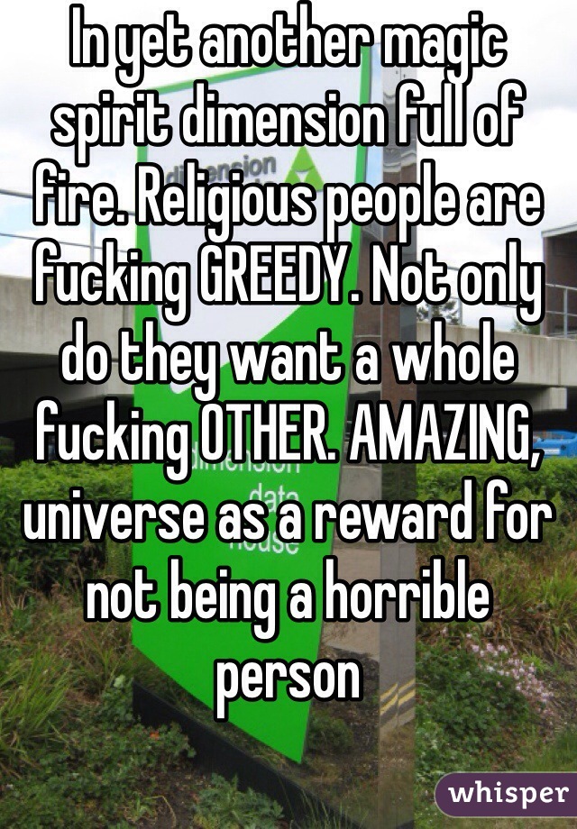 In yet another magic spirit dimension full of fire. Religious people are fucking GREEDY. Not only do they want a whole fucking OTHER. AMAZING, universe as a reward for not being a horrible person