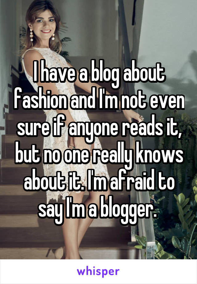 I have a blog about fashion and I'm not even sure if anyone reads it, but no one really knows about it. I'm afraid to say I'm a blogger. 