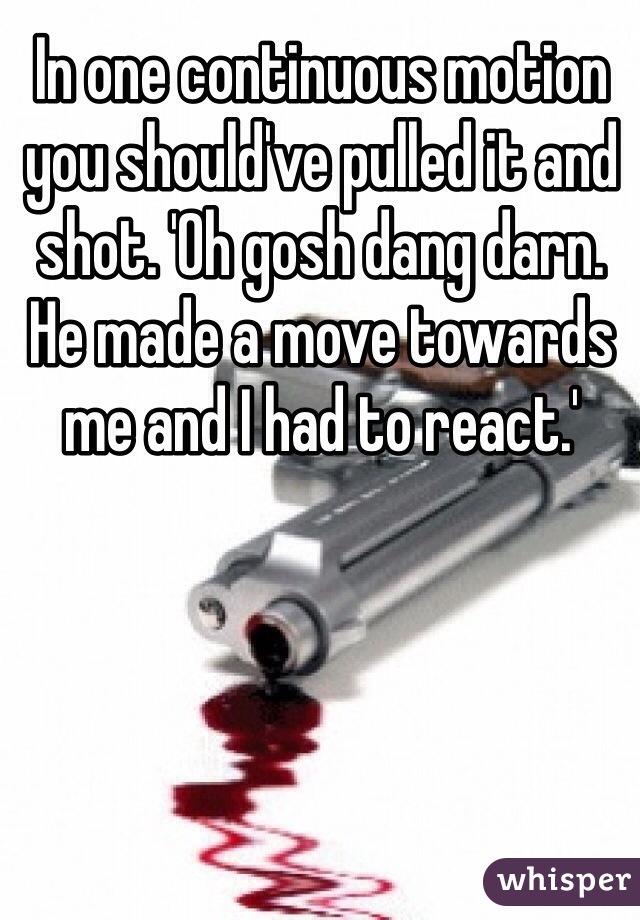 In one continuous motion you should've pulled it and shot. 'Oh gosh dang darn. He made a move towards me and I had to react.'