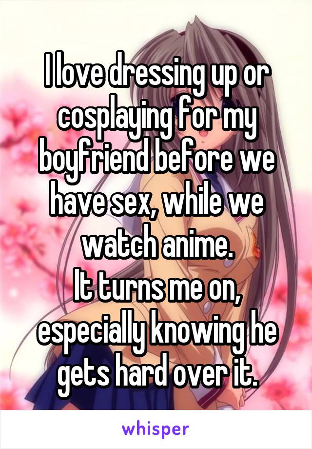 I love dressing up or cosplaying for my boyfriend before we have sex, while we watch anime.
It turns me on, especially knowing he gets hard over it.