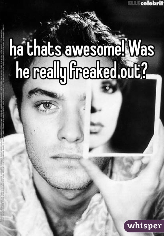 ha thats awesome! Was he really freaked out?