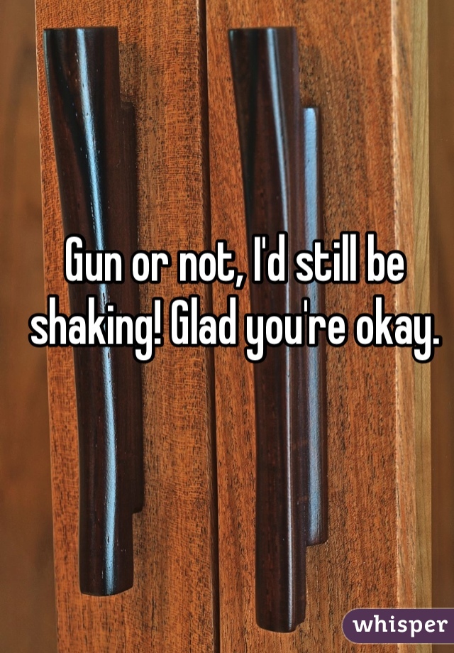 Gun or not, I'd still be shaking! Glad you're okay.