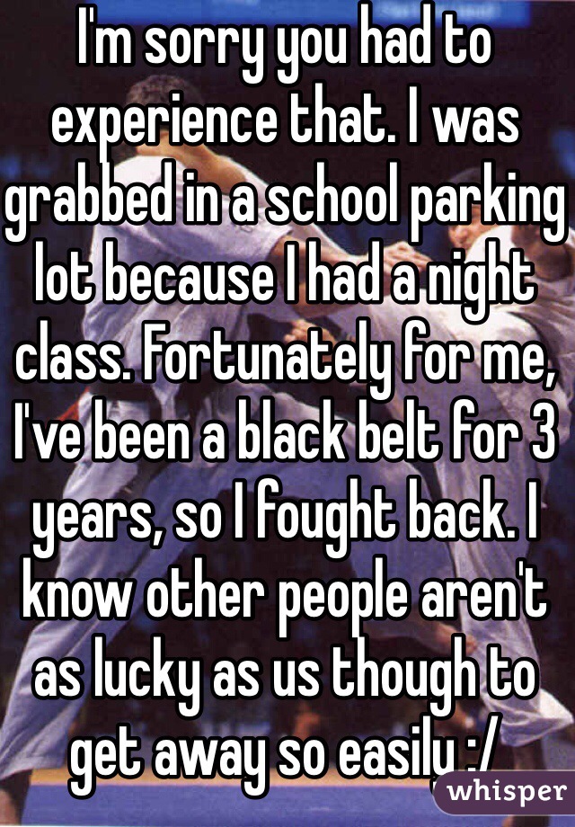 I'm sorry you had to experience that. I was grabbed in a school parking lot because I had a night class. Fortunately for me, I've been a black belt for 3 years, so I fought back. I know other people aren't as lucky as us though to get away so easily :/