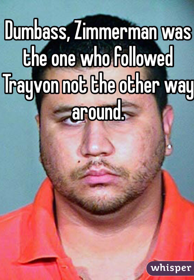 Dumbass, Zimmerman was the one who followed Trayvon not the other way around.