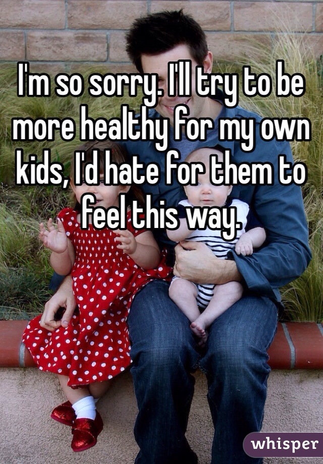 I'm so sorry. I'll try to be more healthy for my own kids, I'd hate for them to feel this way.