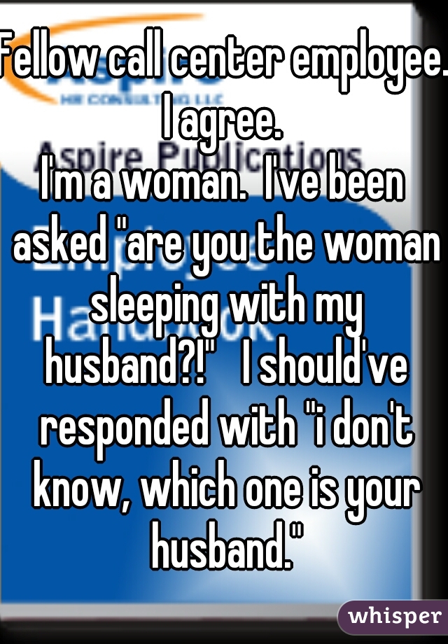 Fellow call center employee.  I agree.  

I'm a woman.  I've been asked "are you the woman sleeping with my husband?!"   I should've responded with "i don't know, which one is your husband."