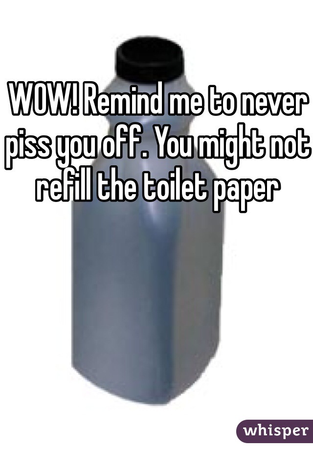 WOW! Remind me to never piss you off. You might not refill the toilet paper