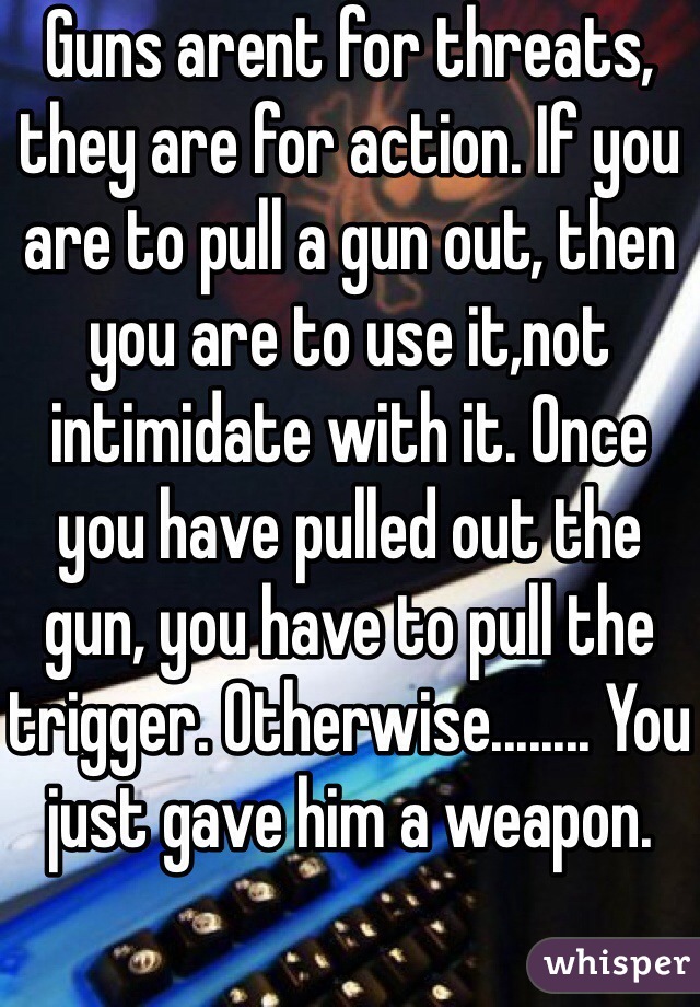 Guns arent for threats, they are for action. If you are to pull a gun out, then you are to use it,not intimidate with it. Once you have pulled out the gun, you have to pull the trigger. Otherwise........ You just gave him a weapon.