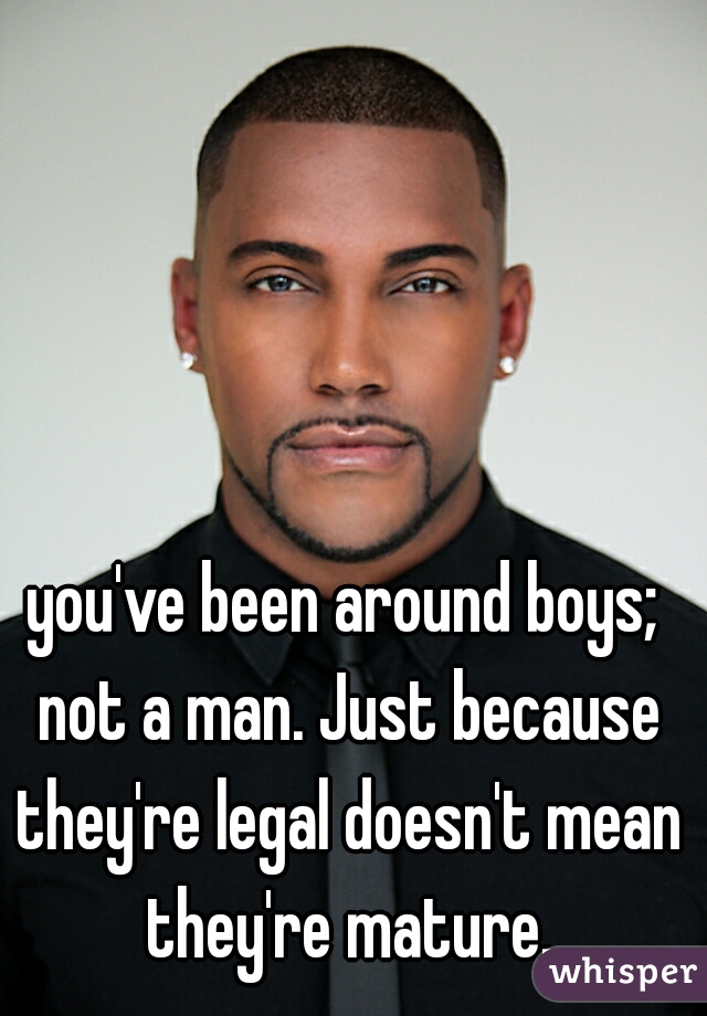 you've been around boys; not a man. Just because they're legal doesn't mean they're mature.