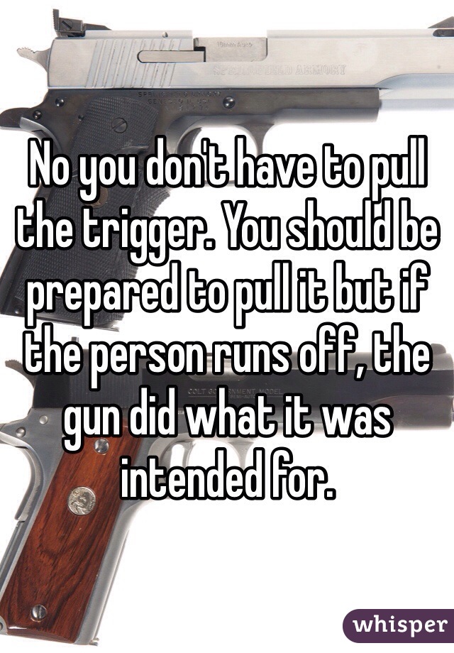 No you don't have to pull the trigger. You should be prepared to pull it but if the person runs off, the gun did what it was intended for. 