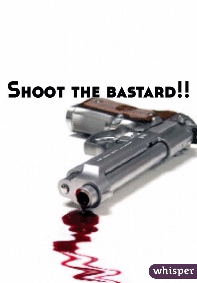 Shoot the bastard!! 
