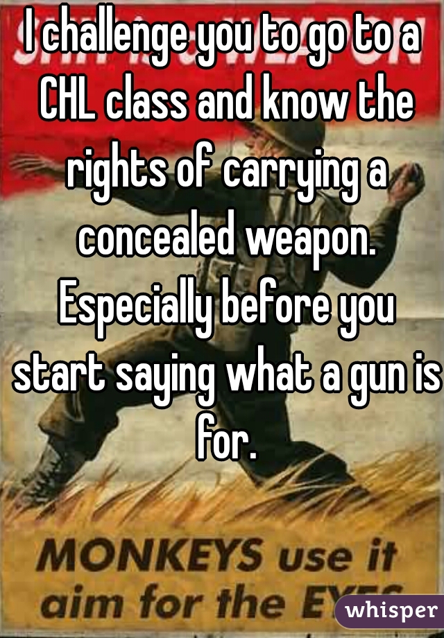 I challenge you to go to a CHL class and know the rights of carrying a concealed weapon. Especially before you start saying what a gun is for.