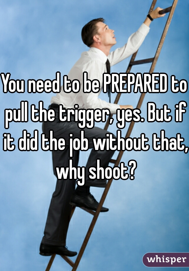 You need to be PREPARED to pull the trigger, yes. But if it did the job without that, why shoot?