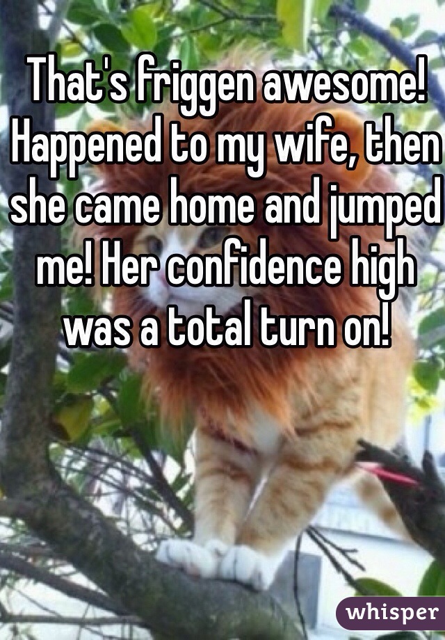 That's friggen awesome! Happened to my wife, then she came home and jumped me! Her confidence high was a total turn on!