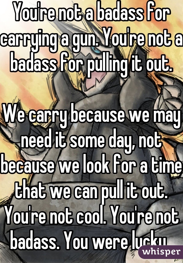 You're not a badass for carrying a gun. You're not a badass for pulling it out.  

We carry because we may need it some day, not because we look for a time that we can pull it out. You're not cool. You're not badass. You were lucky. 