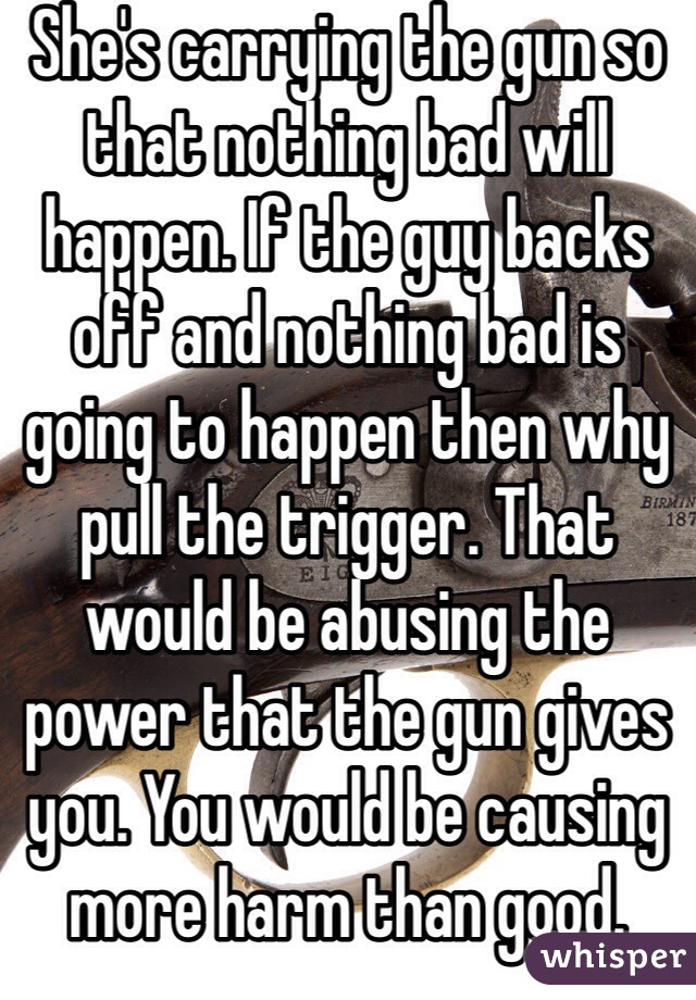 She's carrying the gun so that nothing bad will happen. If the guy backs off and nothing bad is going to happen then why pull the trigger. That would be abusing the power that the gun gives you. You would be causing more harm than good.