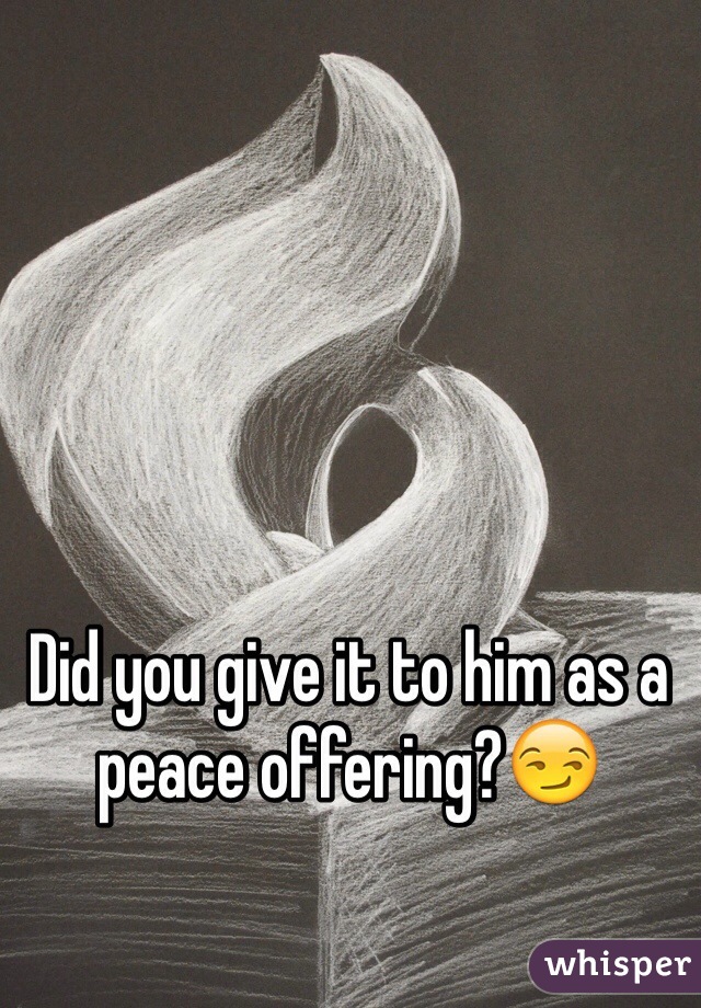 Did you give it to him as a peace offering?😏