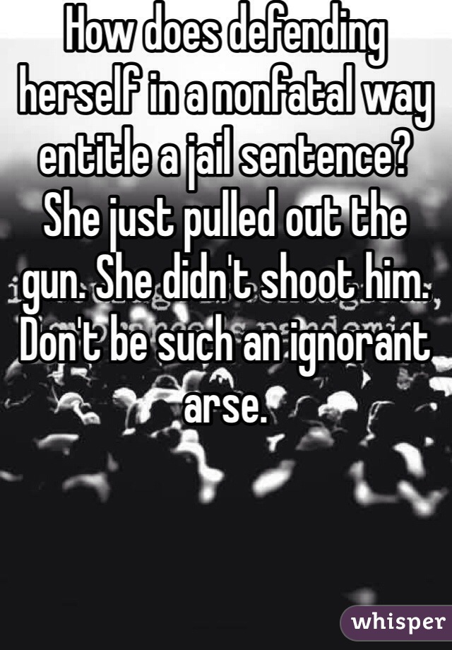 How does defending herself in a nonfatal way entitle a jail sentence? She just pulled out the gun. She didn't shoot him. Don't be such an ignorant arse.