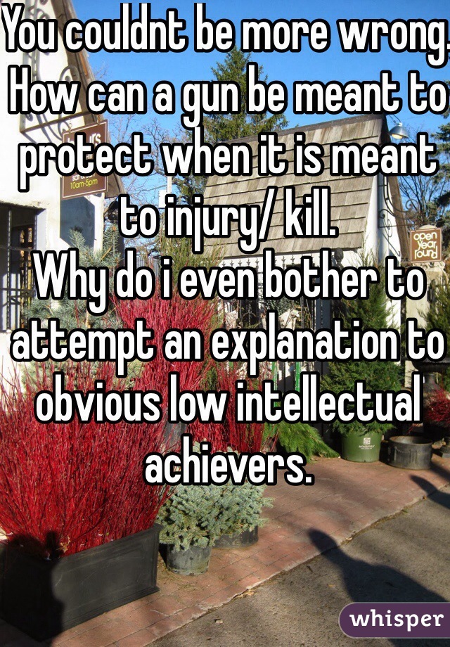 You couldnt be more wrong. How can a gun be meant to protect when it is meant to injury/ kill.
Why do i even bother to attempt an explanation to obvious low intellectual achievers.