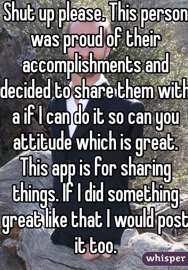 Shut up please. This person was proud of their accomplishments and decided to share them with a if I can do it so can you attitude which is great. This app is for sharing things. If I did something great like that I would post it too. 