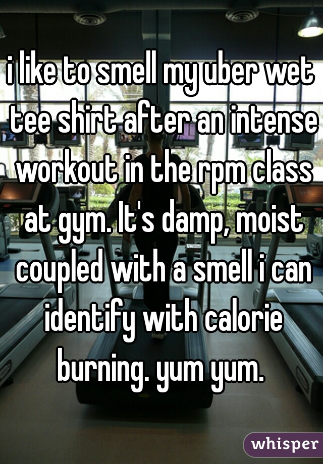 i like to smell my uber wet tee shirt after an intense workout in the rpm class at gym. It's damp, moist coupled with a smell i can identify with calorie burning. yum yum. 