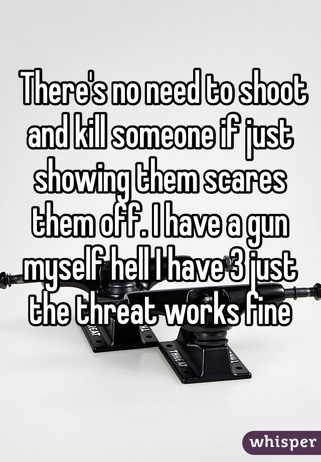  There's no need to shoot and kill someone if just showing them scares them off. I have a gun myself hell I have 3 just the threat works fine 