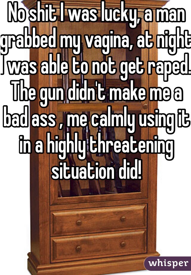 No shit I was lucky, a man grabbed my vagina, at night I was able to not get raped. The gun didn't make me a bad ass , me calmly using it in a highly threatening situation did!