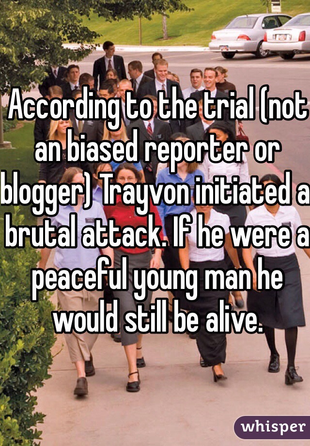 According to the trial (not an biased reporter or blogger) Trayvon initiated a brutal attack. If he were a peaceful young man he would still be alive.