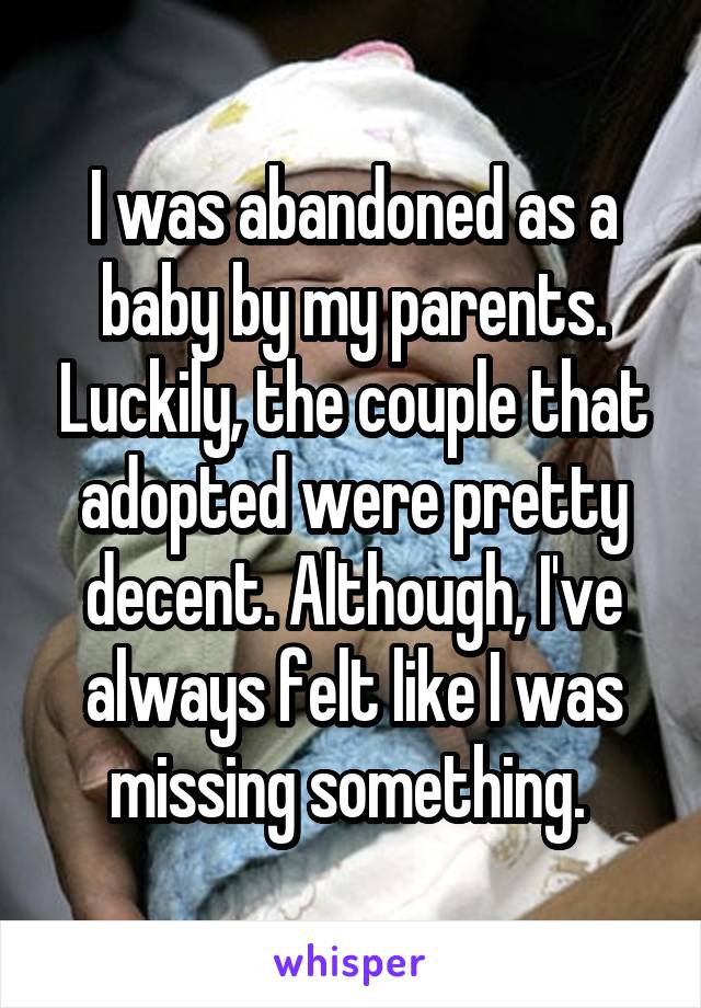 I was abandoned as a baby by my parents. Luckily, the couple that adopted were pretty decent. Although, I've always felt like I was missing something. 