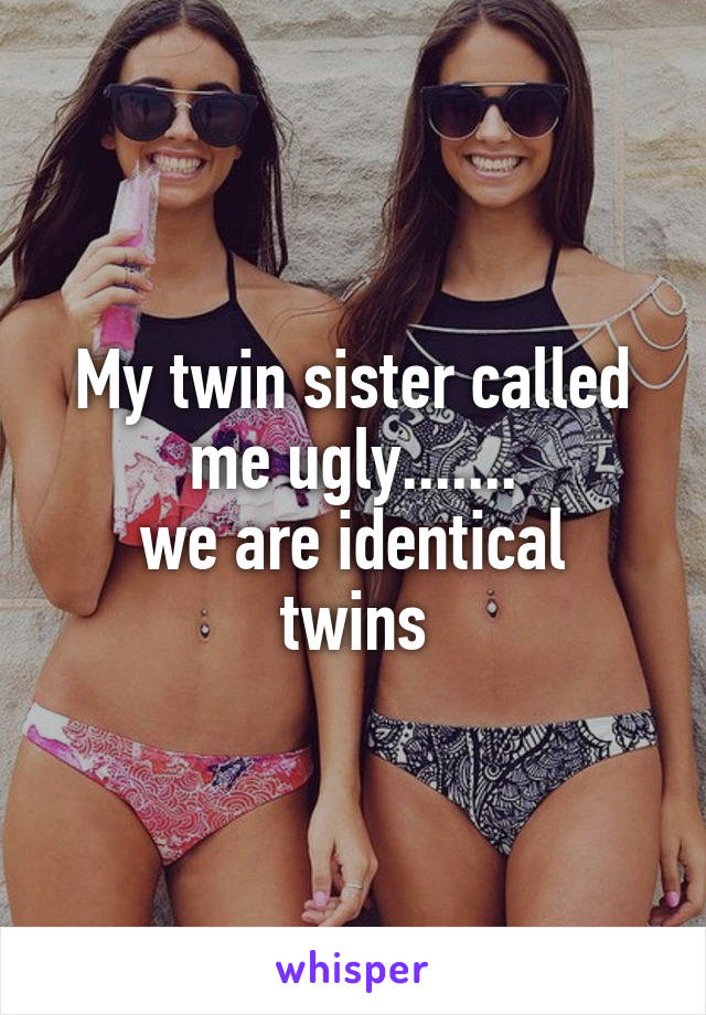 My twin sister called me ugly.......
we are identical twins