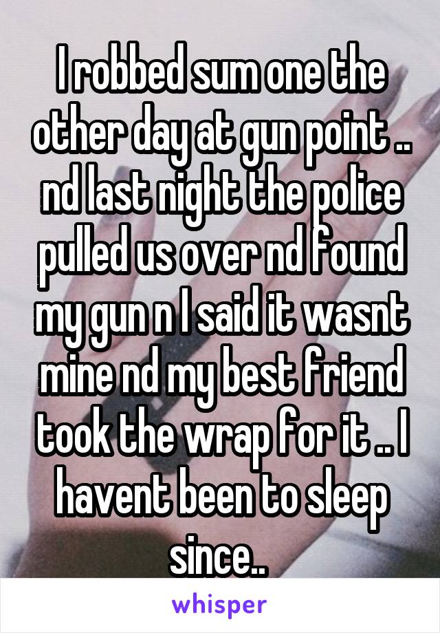 I robbed sum one the other day at gun point .. nd last night the police pulled us over nd found my gun n I said it wasnt mine nd my best friend took the wrap for it .. I havent been to sleep since.. 