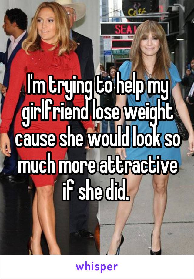 I'm trying to help my girlfriend lose weight cause she would look so much more attractive if she did. 