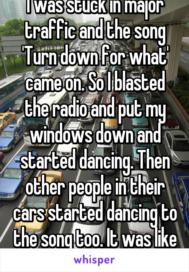 I was stuck in major traffic and the song 'Turn down for what' came on. So I blasted the radio and put my windows down and started dancing. Then other people in their cars started dancing to the song too. It was like one big traffic party