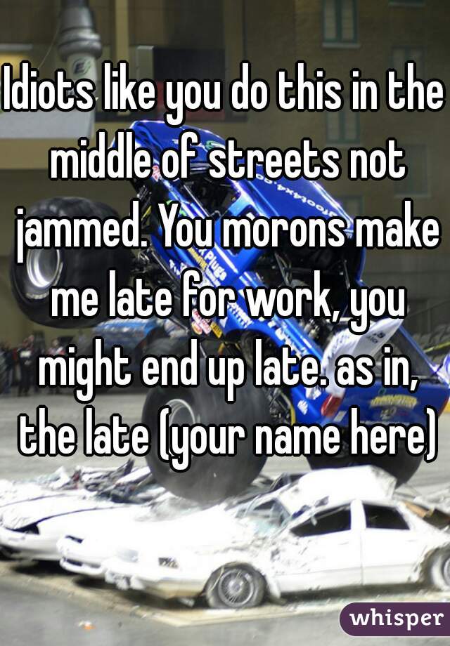 Idiots like you do this in the middle of streets not jammed. You morons make me late for work, you might end up late. as in, the late (your name here)