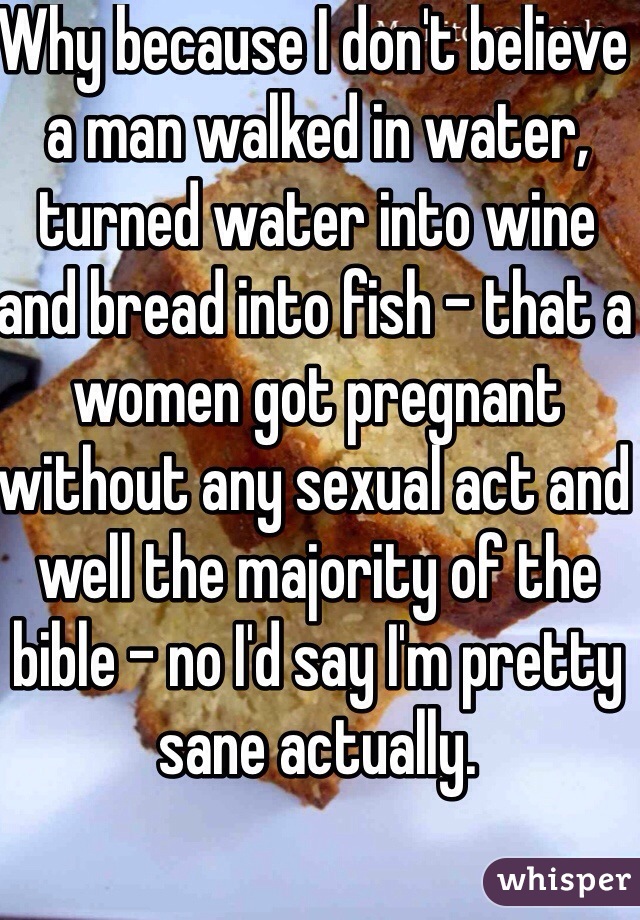 Why because I don't believe a man walked in water, turned water into wine and bread into fish - that a women got pregnant without any sexual act and well the majority of the bible - no I'd say I'm pretty sane actually.