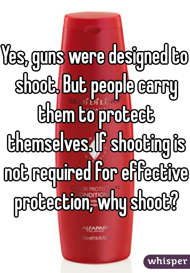 Yes, guns were designed to shoot. But people carry them to protect themselves. If shooting is not required for effective protection, why shoot?