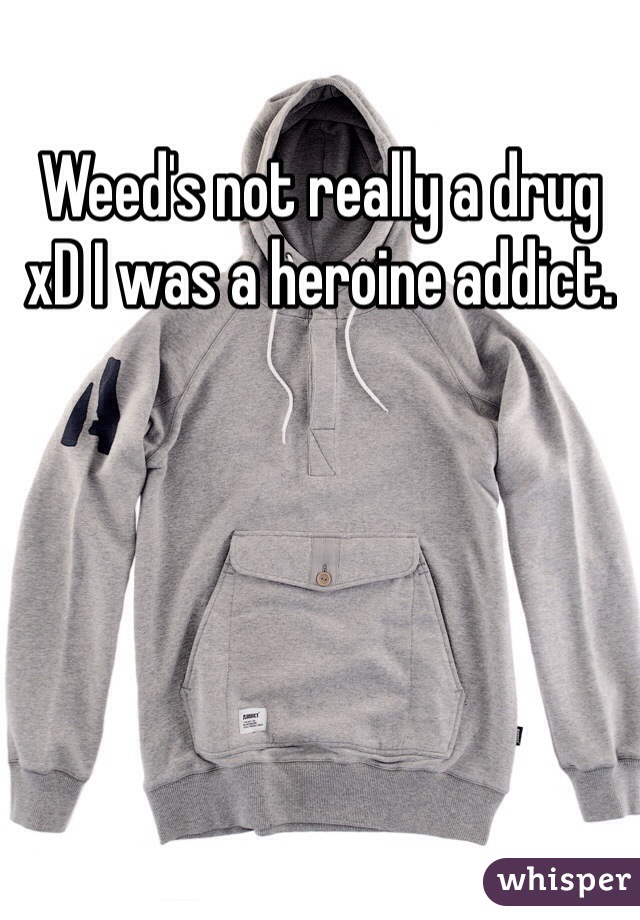 Weed's not really a drug xD I was a heroine addict.
