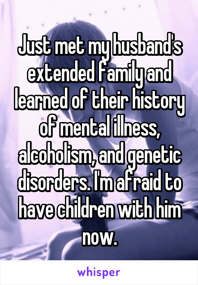 Just met my husband's extended family and learned of their history of mental illness, alcoholism, and genetic disorders. I'm afraid to have children with him now.