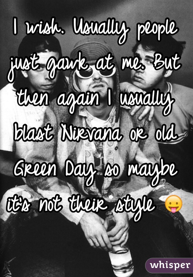 I wish. Usually people just gawk at me. But then again I usually blast Nirvana or old Green Day so maybe it's not their style 😛