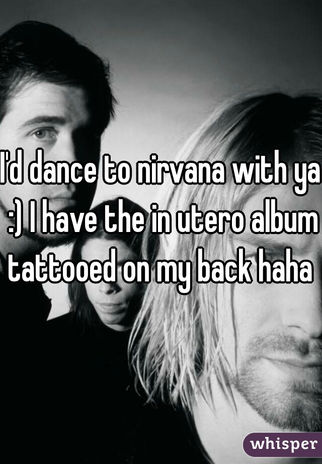 I'd dance to nirvana with ya :) I have the in utero album tattooed on my back haha 