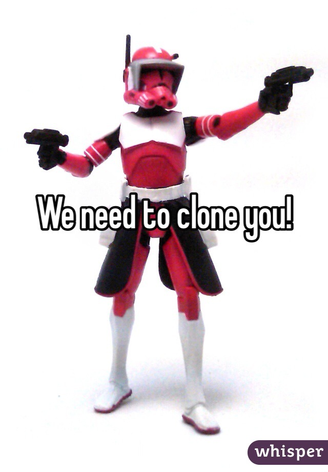 We need to clone you!