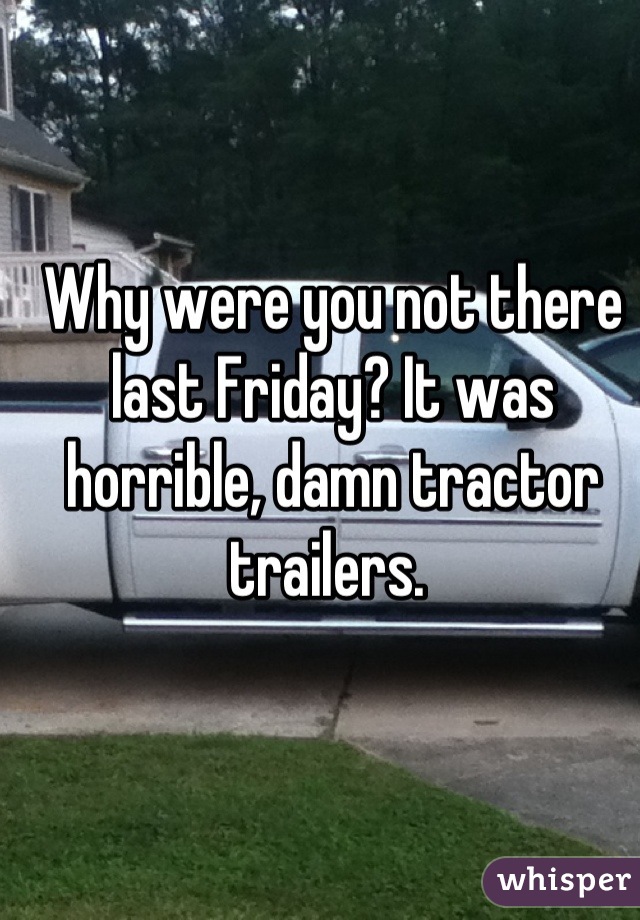 Why were you not there last Friday? It was horrible, damn tractor trailers. 