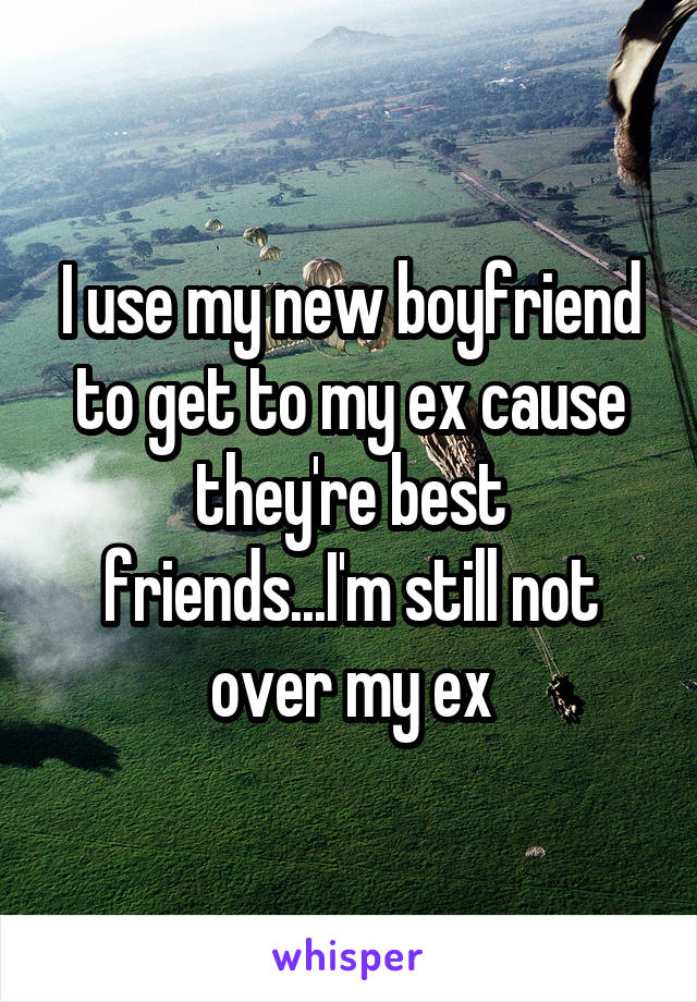 I use my new boyfriend to get to my ex cause they're best friends...I'm still not over my ex