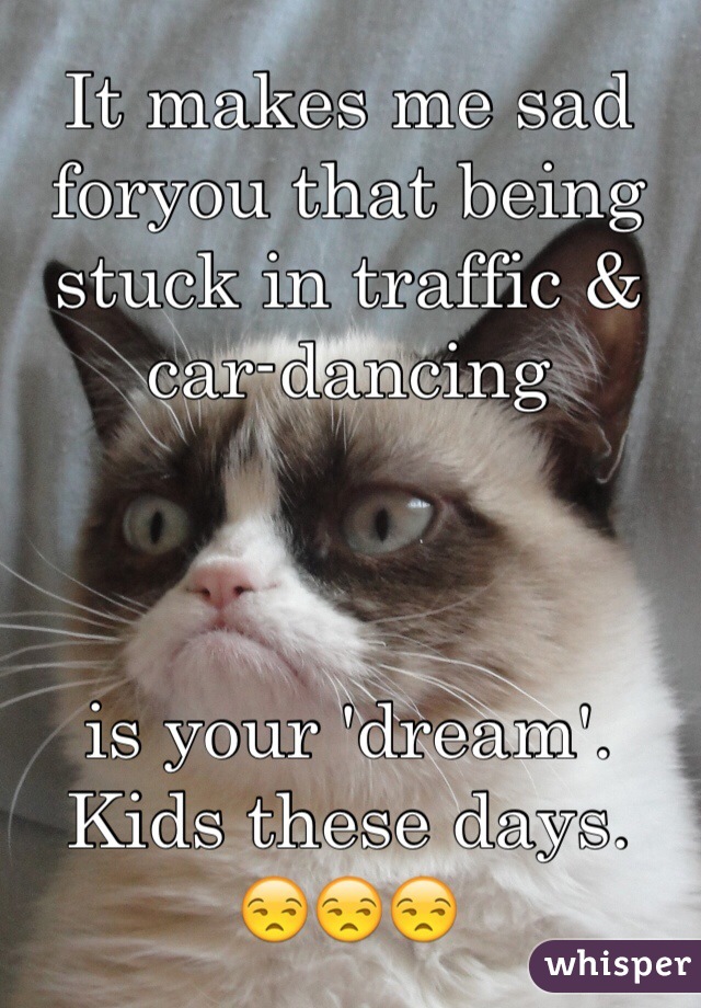 It makes me sad foryou that being stuck in traffic & car-dancing



is your 'dream'.
Kids these days.
😒😒😒