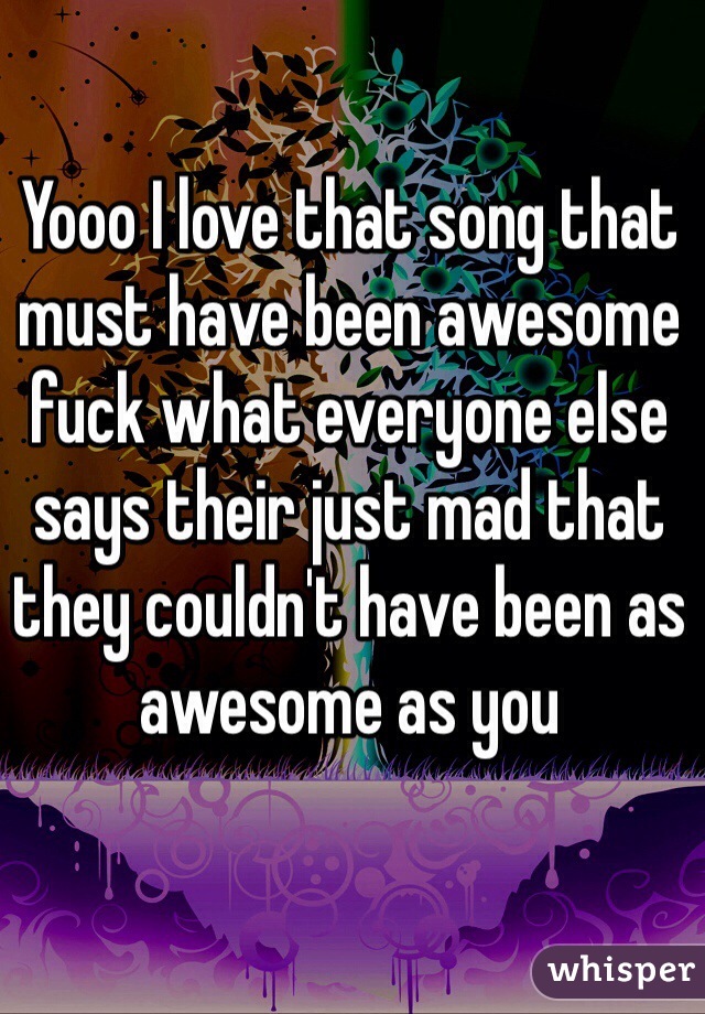 Yooo I love that song that must have been awesome fuck what everyone else says their just mad that they couldn't have been as awesome as you