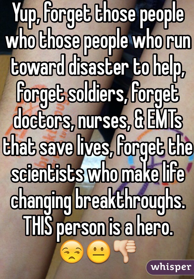 Yup, forget those people who those people who run toward disaster to help, forget soldiers, forget doctors, nurses, & EMTs that save lives, forget the scientists who make life changing breakthroughs. THIS person is a hero.
😒😐👎