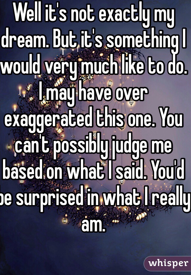 Well it's not exactly my dream. But it's something I would very much like to do. I may have over exaggerated this one. You can't possibly judge me based on what I said. You'd be surprised in what I really am.  