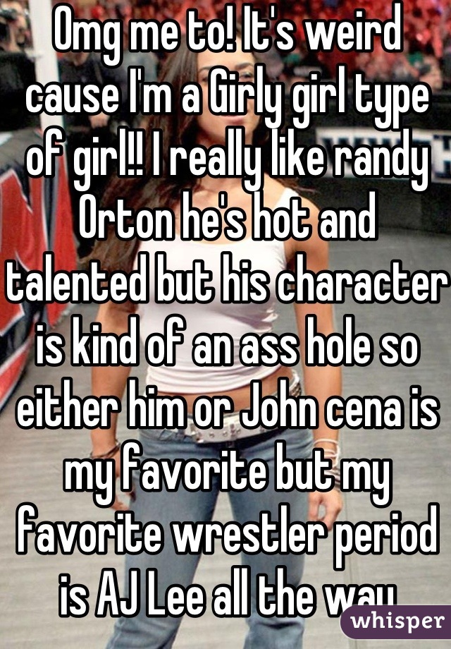 Omg me to! It's weird cause I'm a Girly girl type of girl!! I really like randy Orton he's hot and talented but his character is kind of an ass hole so either him or John cena is my favorite but my favorite wrestler period is AJ Lee all the way
