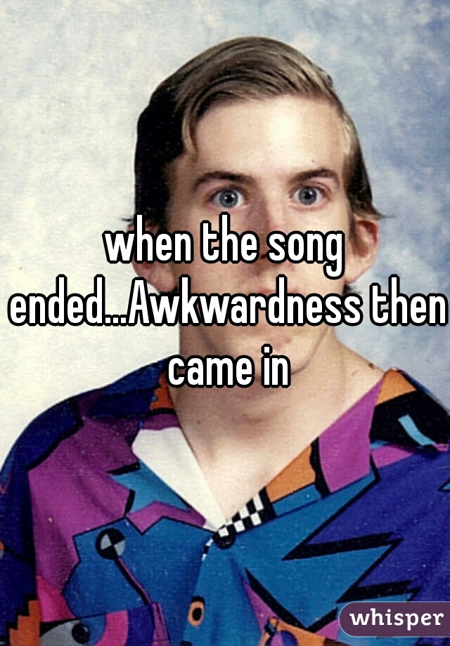 when the song ended...Awkwardness then came in