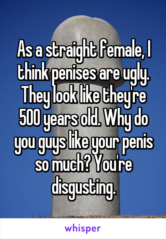 As a straight female, I think penises are ugly. They look like they're 500 years old. Why do you guys like your penis so much? You're disgusting.